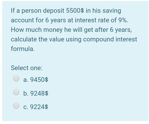If a person deposit 5500$ in his saving
account for 6 years at interest rate of 9%.
How much money he will get after 6 years,
calculate the value using compound interest
formula.
Select one:
a. 9450$
b. 9248$
c. 9224$
