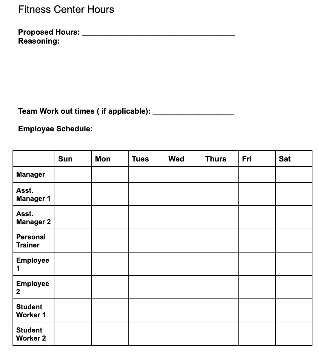 Fitness Center Hours
Proposed Hours:
Reasoning:
Team Work out times (if applicable):
Employee Schedule:
Manager
Asst.
Manager 1
Asst.
Manager 2
Personal
Trainer
Employee
1
Employee
2
Student
Worker 1
Student
Worker 2
Sun
Mon
Tues
Wed
Thurs
Fri
Sat