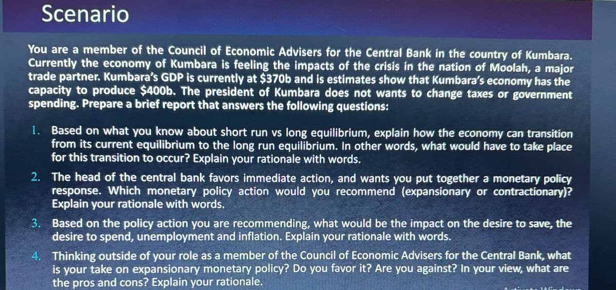 Scenario
You are a member of the Council of Economic Advisers for the Central Bank in the country of Kumbara.
Currently the economy of Kumbara is feeling the impacts of the crisis in the nation of Moolah, a major
trade partner. Kumbara's GDP is currently at $370b and is estimates show that Kumbara's economy has the
capacity to produce $400b. The president of Kumbara does not wants to change taxes or government
spending. Prepare a brief report that answers the following questions:
1. Based on what you know about short run vs long equilibrium, explain how the economy can transition
from its current equilibrium to the long run equilibrium. In other words, what would have to take place
for this transition to occur? Explain your rationale with words.
2. The head of the central bank favors immediate action, and wants you put together a monetary policy
response. Which monetary policy action would you recommend (expansionary or contractionary)?
Explain your rationale with words.
3. Based on the policy action you are recommending, what would be the impact on the desire to save, the
desire to spend, unemployment and inflation. Explain your rationale with words.
4. Thinking outside of your role as a member of the Council of Economic Advisers for the Central Bank, what
is your take on expansionary monetary policy? Do you favor it? Are you against? In your view, what are
the pros and cons? Explain your rationale.