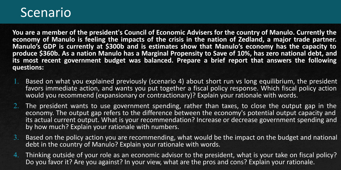Scenario
You are a member of the president's Council of Economic Advisers for the country of Manulo. Currently the
economy of Manulo is feeling the impacts of the crisis in the nation of Zedland, a major trade partner.
Manulo's GDP is currently at $300b and is estimates show that Manulo's economy has the capacity to
produce $360b. As a nation Manulo has a Marginal Propensity to Save of 10%, has zero national debt, and
its most recent government budget was balanced. Prepare a brief report that answers the following
questions:
1.
Based on what you explained previously (scenario 4) about short run vs long equilibrium, the president
favors immediate action, and wants you put together a fiscal policy response. Which fiscal policy action
would you recommend (expansionary or contractionary)? Explain your rationale with words.
2. The president wants to use government spending, rather than taxes, to close the output gap in the
economy. The output gap refers to the difference between the economy's potential output capacity and
its actual current output. What is your recommendation? Increase or decrease government spending and
by how much? Explain your rationale with numbers.
3.
Based on the policy action you are recommending, what would be the impact on the budget and national
debt in the country of Manulo? Explain your rationale with words.
4.
Thinking outside of your role as an economic advisor to the president, what is your take on fiscal policy?
Do you favor it? Are you against? In your view, what are the pros and cons? Explain your rationale.