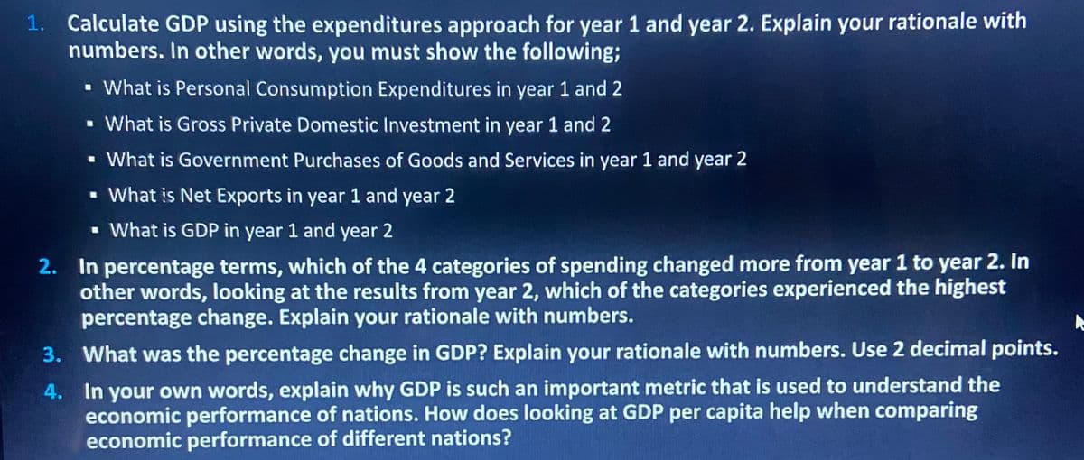 1. Calculate GDP using the expenditures approach for year 1 and year 2. Explain your rationale with
numbers. In other words, you must show the following;
▪ What is Personal Consumption Expenditures in year 1 and 2
▪ What is Gross Private Domestic Investment in year 1 and 2
▪ What is Government Purchases of Goods and Services in year 1 and year 2
What is Net Exports in year 1 and year 2
▪ What is GDP in year 1 and year 2
2. In percentage terms, which of the 4 categories of spending changed more from year 1 to year 2. In
other words, looking at the results from year 2, which of the categories experienced the highest
percentage change. Explain your rationale with numbers.
3. What was the percentage change in GDP? Explain your rationale with numbers. Use 2 decimal points.
4.
In your own words, explain why GDP is such an important metric that is used to understand the
economic performance of nations. How does looking at GDP per capita help when comparing
economic performance of different nations?