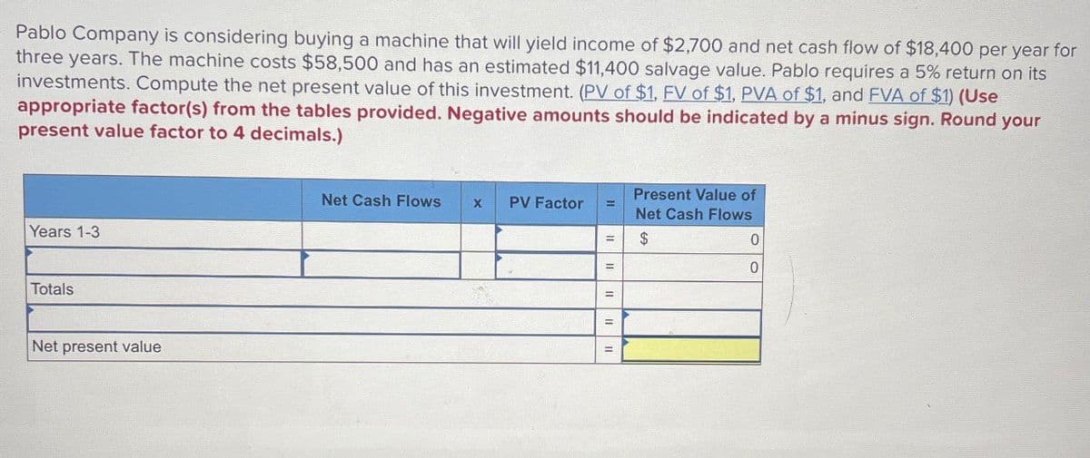 Pablo Company is considering buying a machine that will yield income of $2,700 and net cash flow of $18,400 per year for
three years. The machine costs $58,500 and has an estimated $11,400 salvage value. Pablo requires a 5% return on its
investments. Compute the net present value of this investment. (PV of $1, FV of $1, PVA of $1, and FVA of $1) (Use
appropriate factor(s) from the tables provided. Negative amounts should be indicated by a minus sign. Round your
present value factor to 4 decimals.)
Years 1-3
Totals
Net present value
Present Value of
Net Cash Flows
X
PV Factor
Net Cash Flows
$
0
=
0
=
=
=