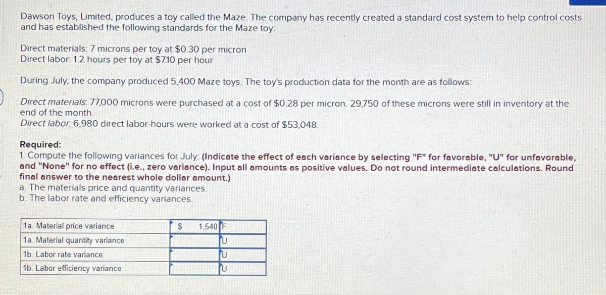 Dawson Toys, Limited, produces a toy called the Maze. The company has recently created a standard cost system to help control costs
and has established the following standards for the Maze toy:
Direct materials: 7 microns per toy at $0.30 per micron
Direct labor: 1.2 hours per toy at $7.10 per hour
During July, the company produced 5,400 Maze toys. The toy's production data for the month are as follows:
Direct materials: 77,000 microns were purchased at a cost of $0.28 per micron. 29,750 of these microns were still in inventory at the
end of the month.
Direct labor. 6,980 direct labor-hours were worked at a cost of $53,048.
Required:
1. Compute the following variances for July: (Indicate the effect of each variance by selecting "F" for favorable, "U" for unfavorable,
and "None" for no effect (i.e., zero variance). Input all amounts as positive values. Do not round intermediate calculations. Round
final answer to the nearest whole dollar amount.)
a. The materials price and quantity variances.
b. The labor rate and efficiency variances.
1a. Material price variance
1a. Material quantity variance
1b. Labor rate variance
1b. Labor efficiency variance
$ 1,540 F