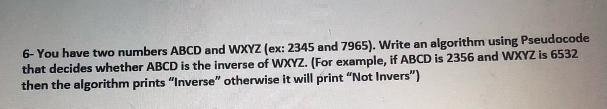 6- You have two numbers ABCD and WXYZ (ex: 2345 and 7965). Write an algorithm using Pseudocode
that decides whether ABCD is the inverse of WXYZ. (For example, if ABCD is 2356 and WXYZ is 6532
then the algorithm prints "Inverse" otherwise it will print "Not Invers")

