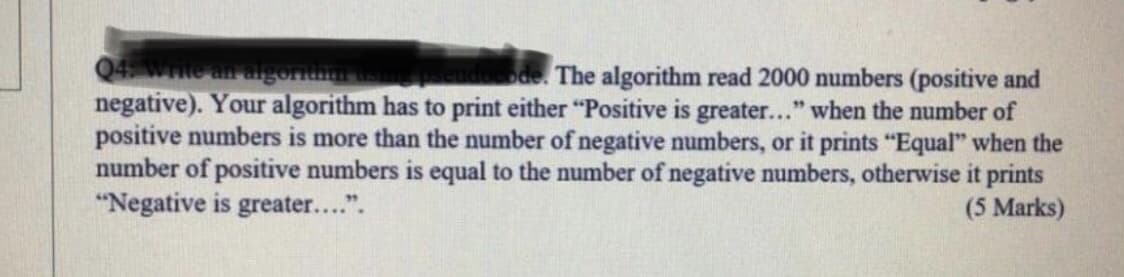 Q4 We an algoritnm
negative). Your algorithm has to print either "Positive is greater..." when the number of
positive numbers is more than the number of negative numbers, or it prints "Equal" when the
number of positive numbers is equal to the number of negative numbers, otherwise it prints
"Negative is greater....".
The algorithm read 2000 numbers (positive and
(5 Marks)
