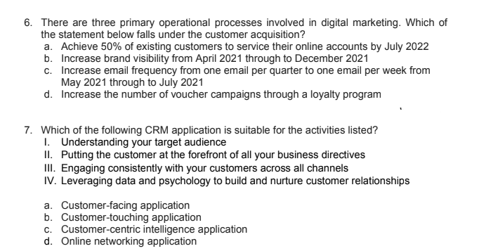 6. There are three primary operational processes involved in digital marketing. Which of
the statement below falls under the customer acquisition?
a. Achieve 50% of existing customers to service their online accounts by July 2022
b. Increase brand visibility from April 2021 through to December 2021
c. Increase email frequency from one email per quarter to one email per week from
May 2021 through to July 2021
d. Increase the number of voucher campaigns through a loyalty program
7. Which of the following CRM application is suitable for the activities listed?
I. Understanding your target audience
II. Putting the customer at the forefront of all your business directives
II. Engaging consistently with your customers across all channels
IV. Leveraging data and psychology to build and nurture customer relationships
a. Customer-facing application
b. Customer-touching application
c. Customer-centric intelligence application
d. Online networking application
