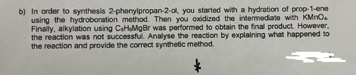 b) In order to synthesis 2-phenylpropan-2-ol, you started with a hydration of prop-1-ene
using the hydroboration method. Then you oxidized the intermediate with KMNO4.
Finally, alkylation using CeHsMgBr was performed to obtain the final product. However,
the reaction was not successful. Analyse the reaction by explaining what happened to
the reaction and provide the correct synthetic method.
