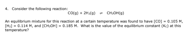 4. Consider the following reaction:
CO(g) + 2H₂(g) = CH₂OH(g)
An equilibrium mixture for this reaction at a certain temperature was found to have [CO] = 0.105 M,
[H₂] = 0.114 M, and [CH3OH] = 0.185 M. What is the value of the equilibrium constant (Kc) at this
temperature?