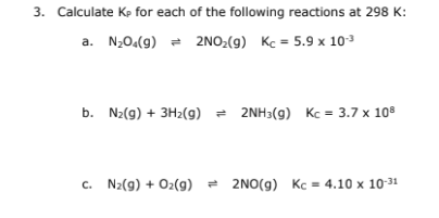 3. Calculate Kp for each of the following reactions at 298 K:
2NO₂(g) Kc = 5.9 x 10-³
a. N₂04(9)
b. N₂(g) + 3H₂(g) 2NH3(g) Kc = 3.7 x 108
c. N₂(g) + O₂(g) 2NO(g) Kc = 4.10 x 10-31