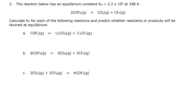 2. The reaction below has an equilibrium constant Kp = 2.2 x 106 at 298 K.
2COF2(g) = CO₂(g) + CF4(g)
Calculate Kp for each of the following reactions and predict whether reactants or products will be
favored at equilibrium.
a. COF₂(g) ¹/2CO₂(g) + ¹/2CF4(9)
b. 6COF₂(g)
3CO2(g) + 3CF4(g)
c. 2C0₂(g) + 2CF4(g) = 4COF2(g)