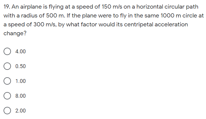 19. An airplane is flying at a speed of 150 m/s on a horizontal circular path
with a radius of 500 m. If the plane were to fly in the same 1000 m circle at
a speed of 300 m/s, by what factor would its centripetal acceleration
change?
4.00
0.50
1.00
8.00
2.00

