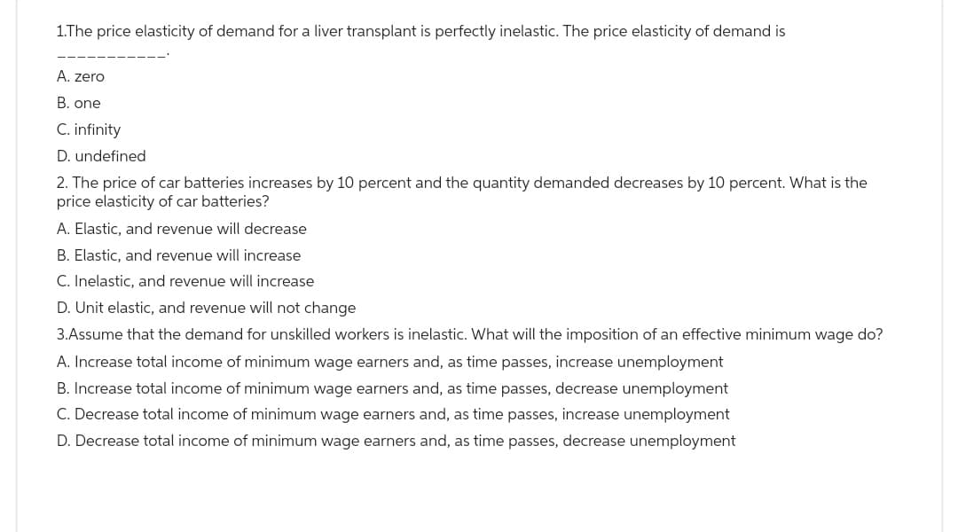 1.The price elasticity of demand for a liver transplant is perfectly inelastic. The price elasticity of demand is
A. zero
B. one
C. infinity
D. undefined
2. The price of car batteries increases by 10 percent and the quantity demanded decreases by 10 percent. What is the
price elasticity of car batteries?
A. Elastic, and revenue will decrease
B. Elastic, and revenue will increase
C. Inelastic, and revenue will increase
D. Unit elastic, and revenue will not change
3.Assume that the demand for unskilled workers is inelastic. What will the imposition of an effective minimum wage do?
A. Increase total income of minimum wage earners and, as time passes, increase unemployment
B. Increase total income of minimum wage earners and, as time passes, decrease unemployment
C. Decrease total income of minimum wage earners and, as time passes, increase unemployment
D. Decrease total income of minimum wage earners and, as time passes, decrease unemployment