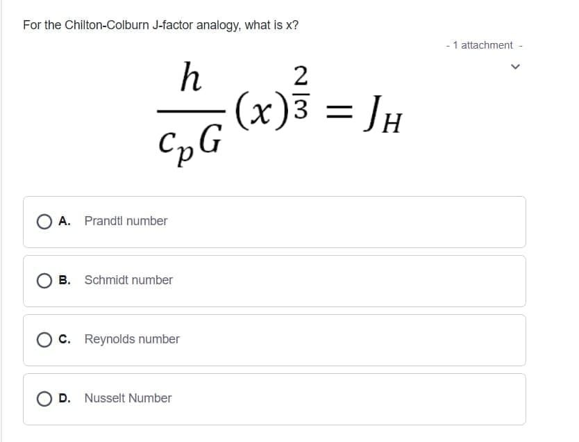 For the Chilton-Colburn J-factor analogy, what is x?
- 1 attachment -
2
(x)3 = JH
A. Prandtl number
B. Schmidt number
C. Reynolds number
O D. Nusselt Number
