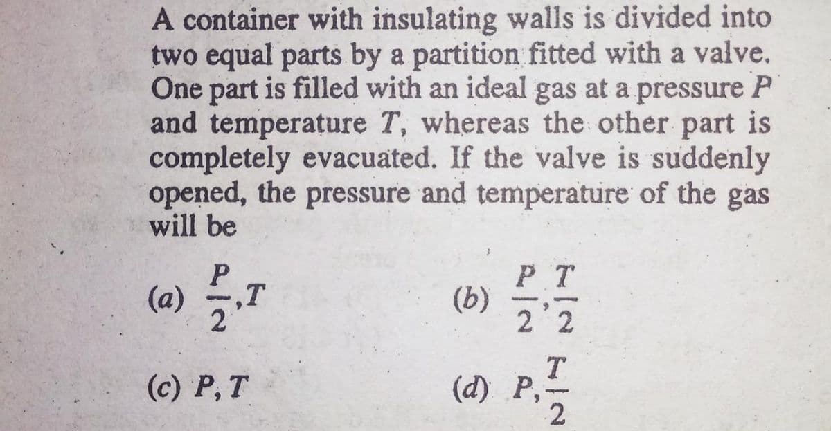 A container with insulating walls is divided into
two equal parts by a partition fitted with a valve.
One part is filled with an ideal gas at a pressure P
and temperature T, whereas the other part is
completely evacuated. If the valve is suddenly
opened, the pressure and temperature of the gas
will be
(a) ,T
2
P T
(b)
2 2
(c) P, T
(d) P,-
