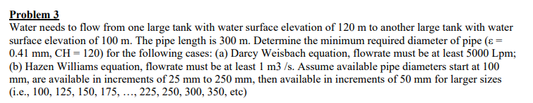 Problem 3
Water needs to flow from one large tank with water surface elevation of 120 m to another large tank with water
surface elevation of 100 m. The pipe length is 300 m. Determine the minimum required diameter of pipe (ε =
0.41 mm, CH = 120) for the following cases: (a) Darcy Weisbach equation, flowrate must be at least 5000 Lpm;
(b) Hazen Williams equation, flowrate must be at least 1 m3/s. Assume available pipe diameters start at 100
mm, are available in increments of 25 mm to 250 mm, then available in increments of 50 mm for larger sizes
(i.e., 100, 125, 150, 175, ..., 225, 250, 300, 350, etc)