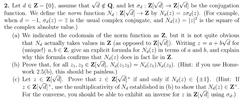 2. Let d € Z - {0}, assume that √d & Q, and let od : Z[√d] → Z[√d] be the conjugation
function. We define the norm function Na : Z[√d] → Z by Na(z) = zoa(z). (For example,
when d = -1, σa(z) = z is the usual complex conjugate, and Na(z) = |z|² is the square of
the complex absolute value.)
(a) We indicated the codomain of the norm function as Z, but it is not quite obvious
that Na actually takes values in Z (as opposed to Z[√d]). Writing z = a +b√d for
(unique!) a, b = Z, give an explicit formula for Na(z) in terms of a and b, and explain
why this formula confirms that Na(z) does in fact lie in Z.
(b) Prove that, for all 2₁, 22 € Z[√d], Na(2122) = Na(2₁)Na(22). (Hint: if you use Home-
work 2.5(b), this should be painless.)
(c) Let z € Z[√d]. Prove that ze Z[√d] if and only if Na(z) € {±1}. (Hint: If
z € Z[√d]x, use the multiplicativity of Na established in (b) to show that Na(z) € ZX.
For the converse, you should be able to exhibit an inverse for z in Z[√d] using od.)