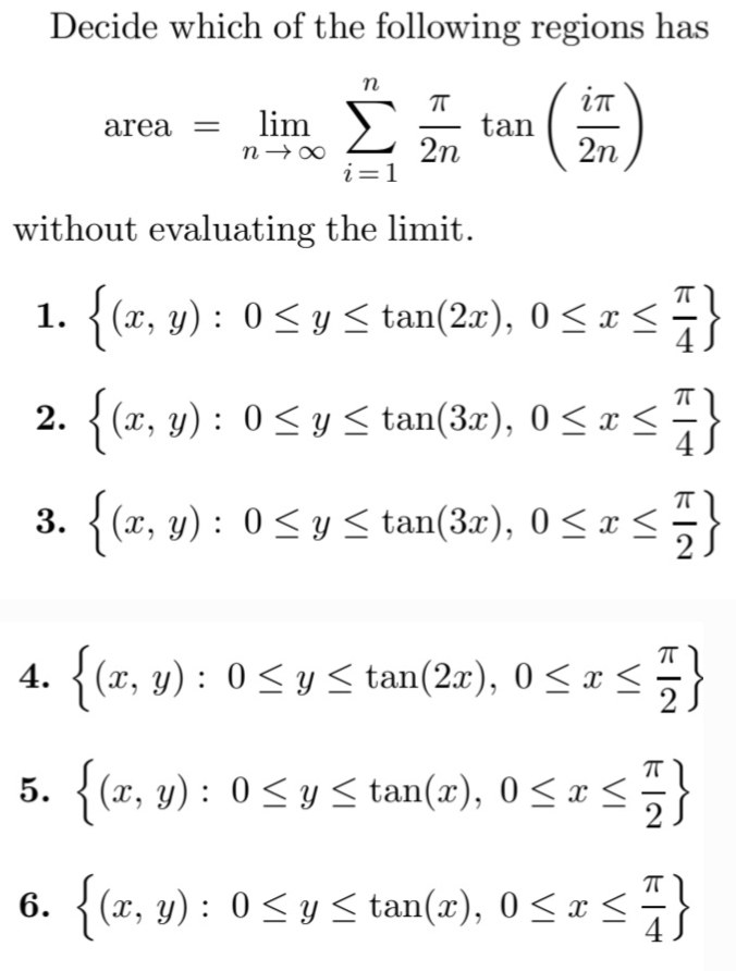 Decide which of the following regions has
n
()
in
area = lim
tan
2n
n → 00
2n
i=1
without evaluating the limit.
1.
{ (x, y) : 0<y < tan(2x), 0<x s
2. {(x, y) : 0 < y < tan(3x), 0 <x<
3.
{(x, y) : 0<y < tan(3x), 0 <x <
4. {(x, y) : 0< y < tan(2x), 0 < x<}
5. {(x, y) : 0 <y < tan(x), 0 <x<
2S
6.
{(x, y) : 0<y <tan(x), 0<x <
