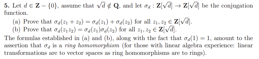 5. Let d € Z - {0}, assume that √d & Q, and let σa : Z[√d] → Z[√d] be the conjugation
function.
(a) Prove that od(21 + 22) = 0d(²1) + Od(22) for all 2₁, 22 € Z[√d].
(b) Prove that od(²1²2) = 0d(²₁)0a(²2) for all 2₁, 22 € Z[√√d].
The formulas established in (a) and (b), along with the fact that σ¿(1) = 1, amount to the
assertion that is a ring homomorphism (for those with linear algebra experience: linear
transformations are to vector spaces as ring homomorphisms are to rings).