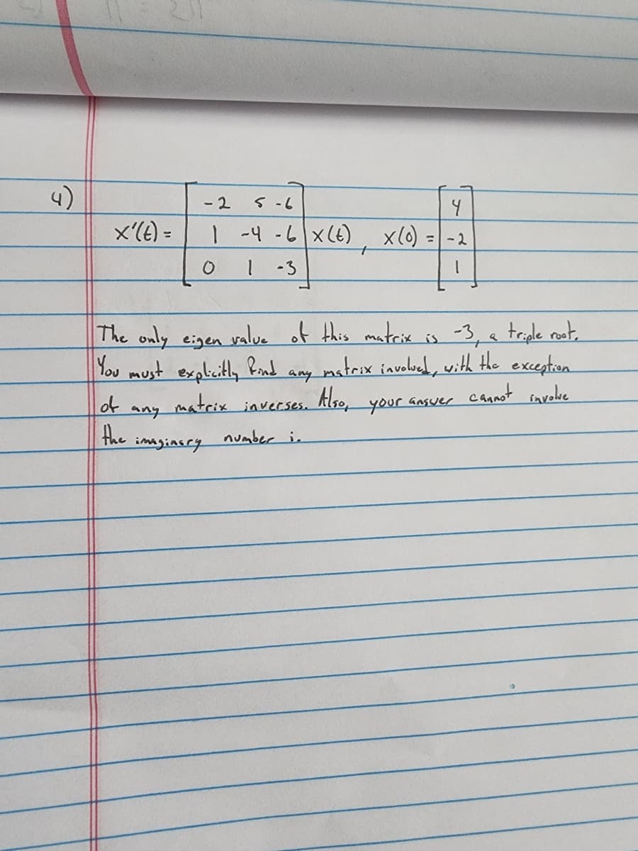 x'(t) =
of
the
any
- 2
5-6
4
1-4-6|x (t) x (0) = -2
+
-3
1
The only eigen value of this matrix is -3, a triple root.
You must explicitly
find
matrix involved, with the exception
cannot involve
Also, your answer
0
imaginary
any
matrix inverses.
number i.