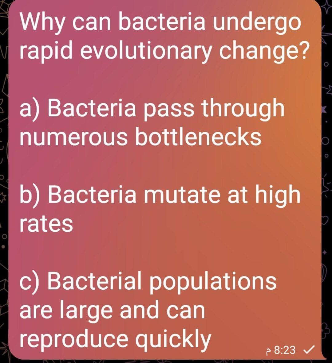 Why can bacteria undergo
rapid evolutionary change?
a) Bacteria pass through
numerous bottlenecks
b) Bacteria mutate at high
rates
c) Bacterial populations
are large and can
reproduce quickly
- 8:23 v
