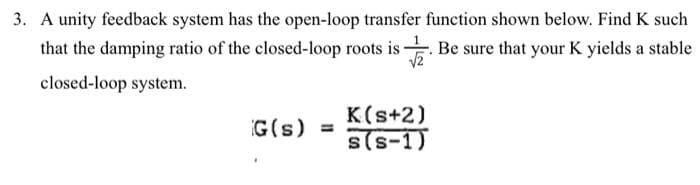 3. A unity feedback system has the open-loop transfer function shown below. Find K such
that the damping ratio of the closed-loop roots is. Be sure that your K yields a stable
closed-loop system.
G(s) =
K(s+2)
s(S-1)