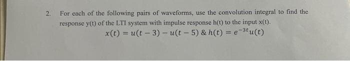 2.
For each of the following pairs of waveforms, use the convolution integral to find the
response y(t) of the LTI system with impulse response h(t) to the input x(t).
x(t) = u(t-3) - u(t - 5) & h(t) = e-³tu(t)