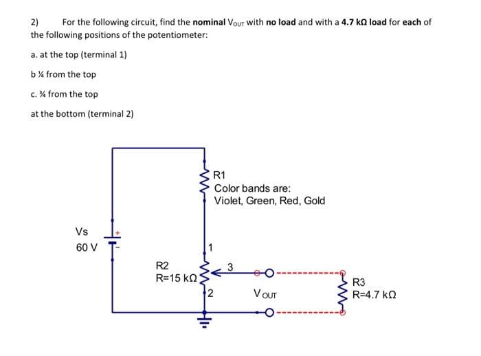 2)
For the following circuit, find the nominal Vour with no load and with a 4.7 k load for each of
the following positions of the potentiometer:
a. at the top (terminal 1)
b% from the top
c. % from the top
at the bottom (terminal 2)
Vs
60 V
R2
R=15 ΚΩ;
HI
R1
Color bands are:
Violet, Green, Red, Gold.
3
VOUT
R3
R=4.7 ΚΩ