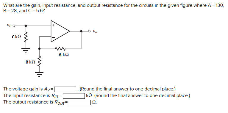 What are the gain, input resistance, and output resistance for the circuits in the given figure where A = 130,
B = 28, and C= 5.6?
Vi O
CkQ
BkQ
ΑΚΩ
The voltage gain is Av=
The input resistance is Rin=
The output resistance is Rout=
(Round the final answer to one decimal place.)
KQ. (Round the final answer to one decimal place.)
Ω.