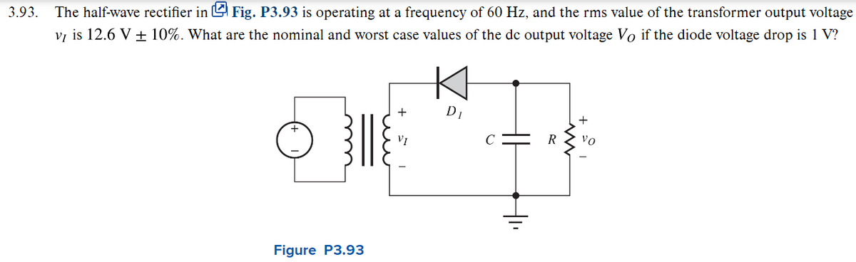 3.93.
The half-wave rectifier in Fig. P3.93 is operating at a frequency of 60 Hz, and the rms value of the transformer output voltage
vĮ is 12.6 V ± 10%. What are the nominal and worst case values of the dc output voltage Vo if the diode voltage drop is 1 V?
Figure P3.93
+
VI
D₁
+₁₁
R
+
vo