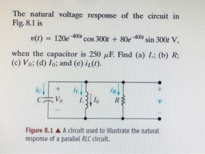 The natural voltage response of the circuit in
Fig. 8.1 is
-400r
v(t) = 120e cos 300t + 80e-400r sin 300t V,
when the capacitor is 250 μF. Find (a) L; (b) R;
(c) Vo: (d) Io; and (e) i(t).
ic
iR
www
R
+
Figure 8.1 A circuit used to illustrate the natural
response of a parallel RLC circuit.