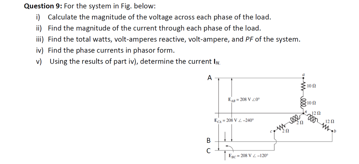 Question 9: For the system in Fig. below:
i) Calculate the magnitude of the voltage across each phase of the load.
ii) Find the magnitude of the current through each phase of the load.
iii) Find the total watts, volt-amperes reactive, volt-ampere, and PF of the system.
iv) Find the phase currents in phasor form.
v) Using the results of part iv), determine the current IN.
A
B
C
EAB= 208 V 20⁰
ECA = 208 VL-240°
EBC=208 V-120°
ele
20
a
2Ω
10 Ω
10 Ω
12 Ω
12 Ω