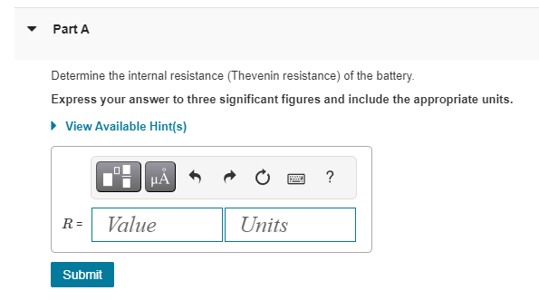 Part A
Determine the internal resistance (Thevenin resistance) of the battery.
Express your answer to three significant figures and include the appropriate units.
▸ View Available Hint(s)
R=
Submit
HÅ
Value
Units
Po
?