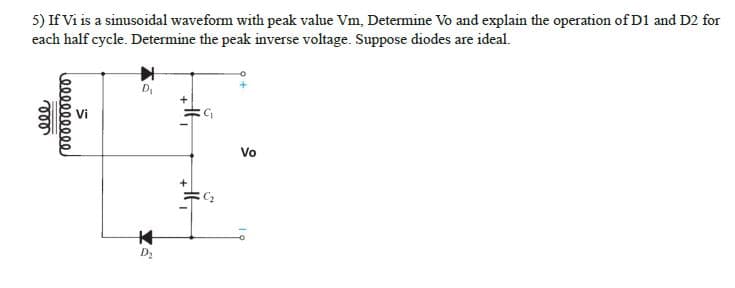 5) If Vi is a sinusoidal waveform with peak value Vm, Determine Vo and explain the operation of D1 and D2 for
each half cycle. Determine the peak inverse voltage. Suppose diodes are ideal.
ele
000000000
S.
D₁
K
Xa
G₁
N
Vo