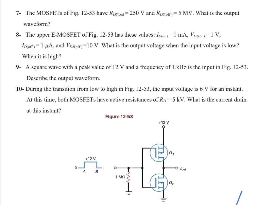 7- The MOSFETs of Fig. 12-53 have RDS(on) = 250 V and Ros(off) = 5 MV. What is the output
waveform?
8- The upper E-MOSFET of Fig. 12-53 has these values: Ip(on) = 1 mA, VDS(on) = 1 V,
ID(off) = 1 µA, and VDS(off)=10 V. What is the output voltage when the input voltage is low?
When it is high?
9- A square wave with a peak value of 12 V and a frequency of 1 kHz is the input in Fig. 12-53.
Describe the output waveform.
10- During the transition from low to high in Fig. 12-53, the input voltage is 6 V for an instant.
At this time, both MOSFETs have active resistances of Rp = 5 kV. What is the current drain
at this instant?
Figure 12-53
+12 V
+12 V
1 ΜΩ
0
A
B
Q₁
Q₂
O Vout
