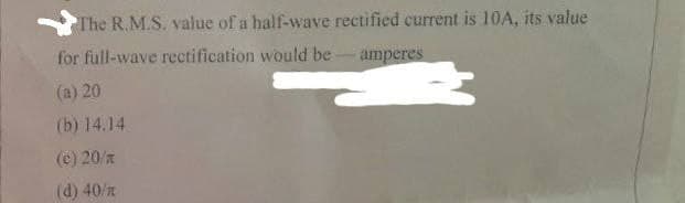 The R.M.S. value of a half-wave rectified current is 10A, its value
for full-wave rectification would be amperes
(a) 20
(b) 14.14
(c) 20/z
(d) 40/z