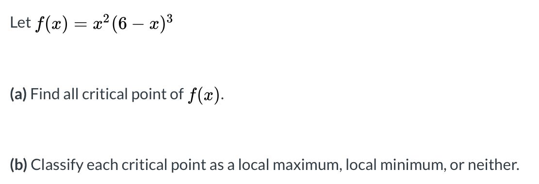 Let f(x) = x? (6 – x)3
(a) Find all critical point of f(x).
(b) Classify each critical point as a local maximum, local minimum, or neither.
