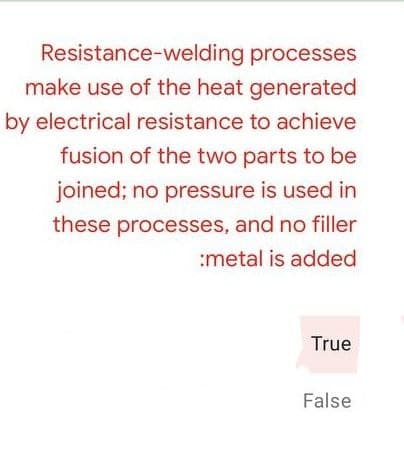 Resistance-welding processes
make use of the heat generated
by electrical resistance to achieve
fusion of the two parts to be
joined; no pressure is used in
these processes, and no filler
:metal is added
True
False