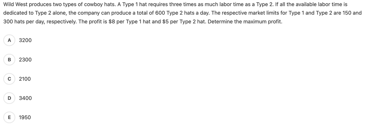 Wild West produces two types of cowboy hats. A Type 1 hat requires three times as much labor time as a Type 2. If all the available labor time is
dedicated to Type 2 alone, the company can produce a total of 600 Type 2 hats a day. The respective market limits for Type 1 and Type 2 are 150 and
300 hats per day, respectively. The profit is $8 per Type 1 hat and $5 per Type 2 hat. Determine the maximum profit.
A 3200
B
C
2300
2100
D 3400
E 1950
