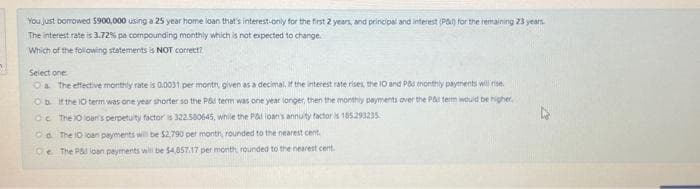 You just borrowed 5900,000 using a 25 year home loan that's interest-only for the first 2 years, and principal and interest (P) for the remaining 23 years.
The interest rate is 3.72% pa compounding monthly which is not expected to change.
Which of the following statements is NOT correct?
Select one
Oia. The effective monthly rate is 0.0031 per month, given as a decimal, if the interest rate rises, the 10 and P&d monthly payments will rise.
Ob if the 10 term was one year shorter so the PS term was one year longer, then the monthly payments over the P& term would be higher
O The 10 loan's perpetuity factor is 322.580645, while the Pad loan's annuity factor is 155293235
Od The 10 loan payments will be $2,790 per month, rounded to the nearest cent
Qe The P& loan payments will be $4,857.17 per month, rounded to the nearest cent.