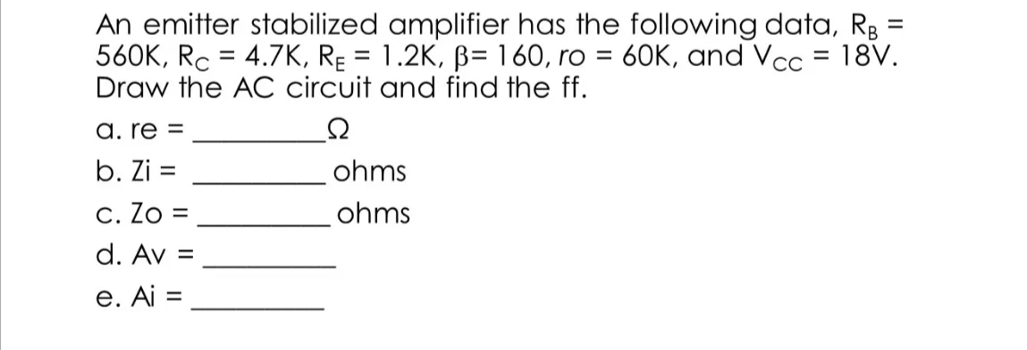 An emitter stabilized amplifier has the following data, R3 =
560K, Rc = 4.7K, RĘ = 1.2K, B= 160, ro = 60K, and Vcc = 18V.
Draw the AC circuit and find the ff.
a. re =
b. Zi =
ohms
C. Zo =
ohms
d. Av =
e. Ai =
