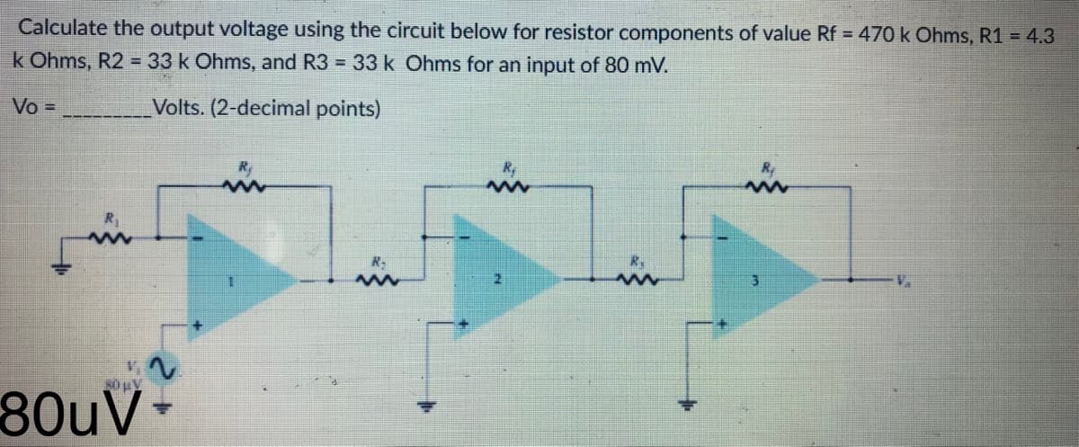 Calculate the output voltage using the circuit below for resistor components of value Rf = 470 k Ohms, R1 = 4.3
k Ohms, R2 = 33 k Ohms, and R3 = 33 k Ohms for an input of 80 mV.
Vo =
Volts. (2-decimal points)
R₂
R₁
wwww
w
R₂
R₁
www
www
R₁
www
80 μV
80uV-