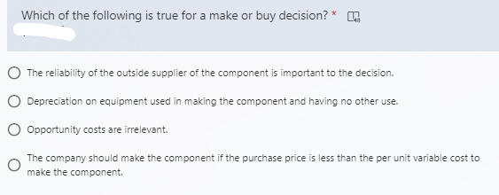 Which of the following is true for a make or buy decision? *
O The reliability of the outside supplier of the component is important to the decision.
O Depreciation on equipment used in making the component and having no other use.
O Opportunity costs are irrelevant.
The company should make the component if the purchase price is less than the per unit variable cost to
make the component.
