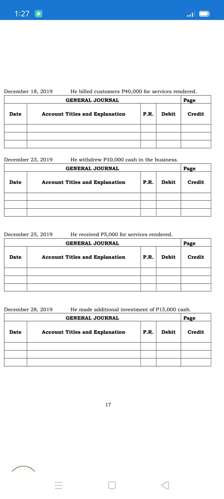 1:27
December 18, 2019
He billed customers P40,000 for services rendered.
GENERAL JOURNAL
Page
Date
Account Titles and Explanation
P.R.
Debit
Credit
December 23, 2019
He withdrew P10,000 cash in the business.
GENERAL JOURNAL
Page
Date
Account Titles and Explanation
P.R.
Debit
Credit
December 25, 2019
He received P5,000 for services rendered.
GENERAL JOURNAL
Page
Date
Account Titles and Explanation
P.R.
Debit
Credit
December 28, 2019
He made additional investment of P15,000 cash.
GENERAL JOURNAL
Page
Date
Account Titles and Explanation
P.R.
Debit
Credit
17
II

