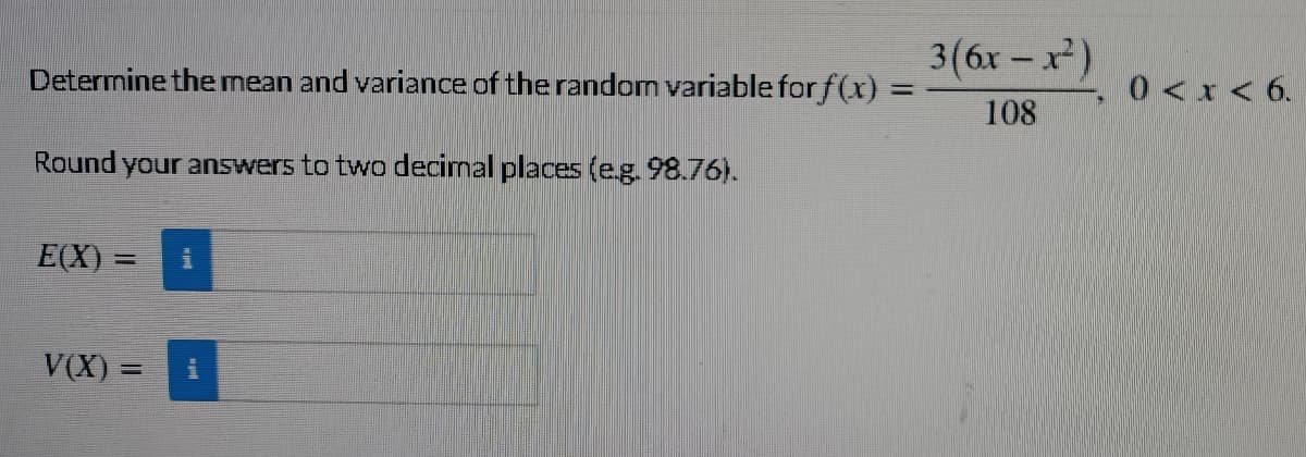3(6x - x)
Determine the mean and variance of the random variable for f(x) =
0<x< 6.
108
Round your answers to two decimal places (e.g. 98.76).
= (X)
V(X) =
