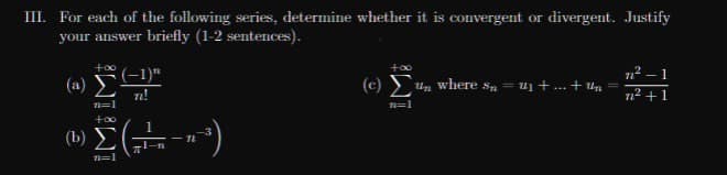 III. For each of the following series, determine whether it is convergent or divergent. Justify
your answer briefly (1-2 sentences).
12 – 1
–1)"
n!
(c) E
(a)
Un where sn = u1 + ... + Un
712 +1
Σ)
(b)
