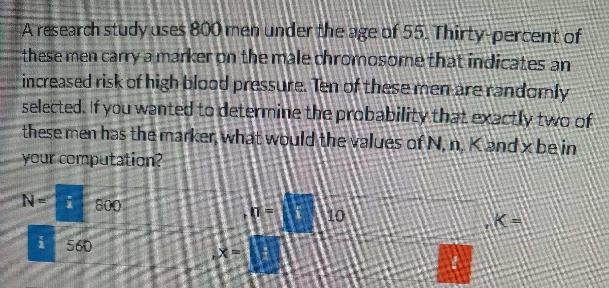 A research study uses 800 men under the age of 55. Thirty-percent of
these men carry a marker on the male chrormosome that indicates an
increased risk of high blood pressure. Ten of these men are randomly
selected. If you wanted to determine the probability that exactly two of
these men has the marker, what would the values of N, n, Kand x be in
your computation?
800
10
K=
S60
