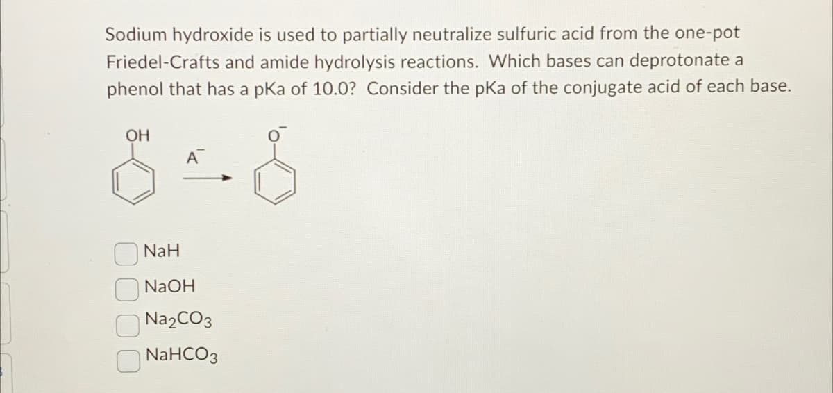 Sodium hydroxide is used to partially neutralize sulfuric acid from the one-pot
Friedel-Crafts and amide hydrolysis reactions. Which bases can deprotonate a
phenol that has a pKa of 10.0? Consider the pKa of the conjugate acid of each base.
OH
NaH
NaOH
Na2CO3
NaHCO3