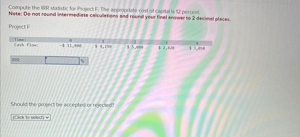 Compute the IRR statistic for Project F. The appropriate cost of capital is 12 percent.
Note: Do not round intermediate calculations and round your final answer to 2 decimal places.
Project F
Time:
2
4
Cash flow:
-$ 11,800
$ 4,250
$ 5,080
$ 2,420
$ 3,050
IRR
%
Should the project be accepted or rejected?
(Click to select)