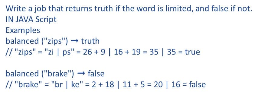 Write a job that returns truth if the word is limited, and false if not.
IN JAVA Script
Examples
balanced ("zips")
// "zips" = "zi | ps" = 26 + 9 | 16 + 19 = 35 | 35 = true
truth
balanced ("brake")
// "brake" = "br | ke" = 2 + 18 | 11 + 5 = 20 | 16 = false
- false
%3D
