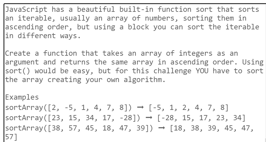JavaScript has a beautiful built-in function sort that sorts
an iterable, usually an array of numbers, sorting them in
ascending order, but using a block you can sort the iterable
in different ways.
Create a function that takes an array of integers as an
argument and returns the same array in ascending order. Using
sort() would be easy, but for this challenge YOU have to sort
the array creating your own algorithm.
Examples
sortArray ([2, -5, 1, 4, 7, 8]) → [-5, 1, 2, 4, 7, 8]
[-28, 15, 17, 23, 34]
sortArray ([23, 15, 34, 17, -28])
sortArray ([38, 57, 45, 18, 47, 39]) → [18, 38, 39, 45, 47,
57]